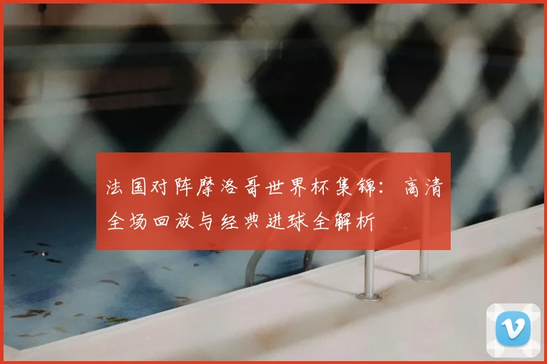 法国对阵摩洛哥世界杯集锦:高清全场回放与经典进球全解析
