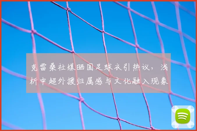 克雷桑社媒晒国足球衣引热议,浅析中超外援归属感与文化融入现象