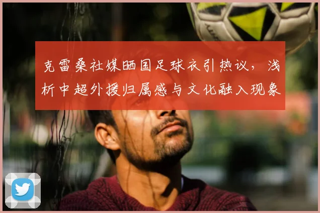 克雷桑社媒晒国足球衣引热议,浅析中超外援归属感与文化融入现象