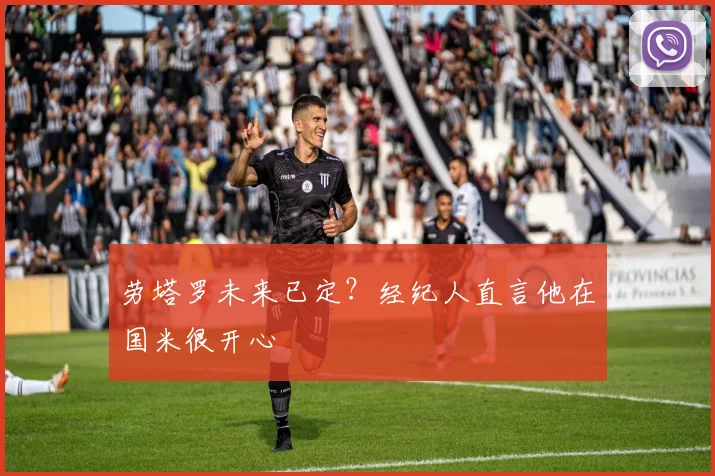 劳塔罗未来已定？经纪人直言他在国米很开心