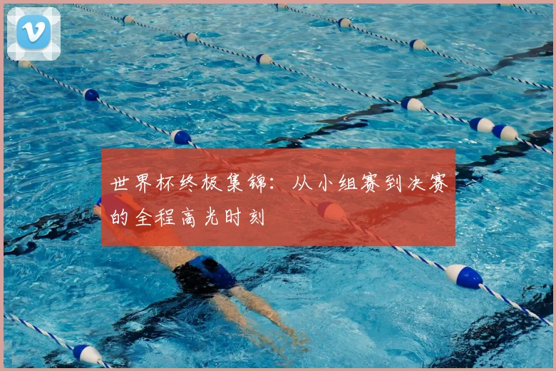 世界杯终极集锦:从小组赛到决赛的全程高光时刻