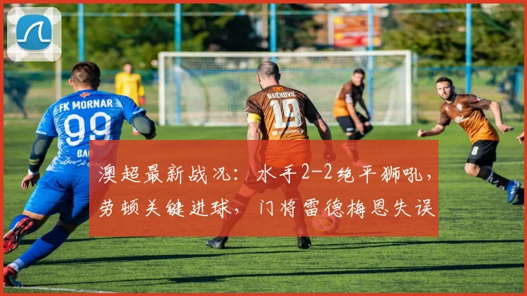 澳超最新战况:水手2-2绝平狮吼,劳顿关键进球,门将雷德梅恩失误成转折点