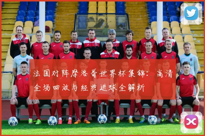 法国对阵摩洛哥世界杯集锦:高清全场回放与经典进球全解析