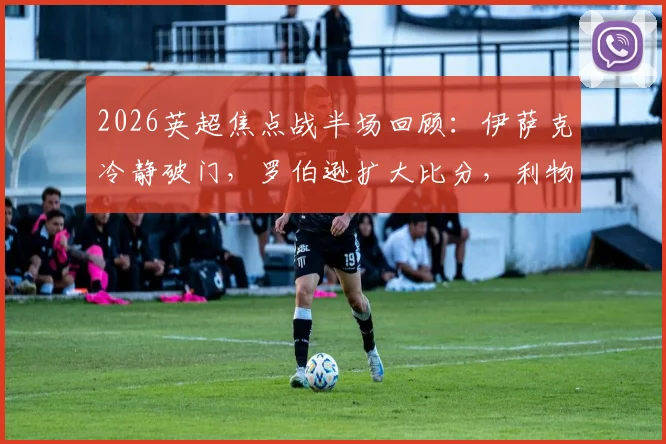 2026英超焦点战半场回顾:伊萨克冷静破门,罗伯逊扩大比分,利物浦半场2-0领先水晶宫